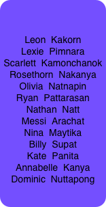


Leon  Kakorn
Lexie  Pimnara
Scarlett  Kamonchanok
Rosethorn  Nakanya
Olivia  Natnapin
Ryan  Pattarasan
Nathan  Natt
Messi  Arachat
Nina  Maytika
Billy  Supat
Kate  Panita
Annabelle  Kanya
Dominic  Nuttapong




